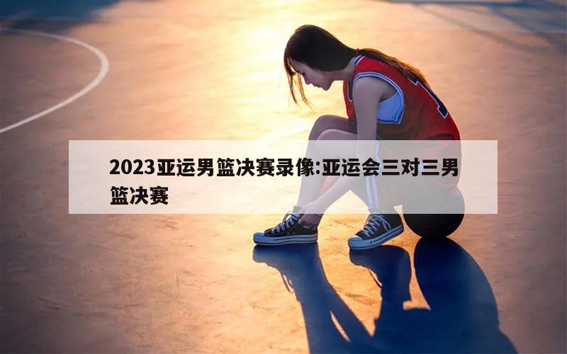 2023亚运男篮决赛录像:亚运会三对三男篮决赛